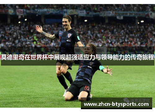 莫德里奇在世界杯中展现超强适应力与领导能力的传奇旅程