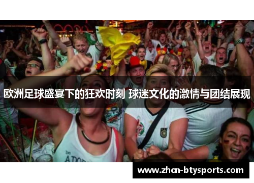 欧洲足球盛宴下的狂欢时刻 球迷文化的激情与团结展现