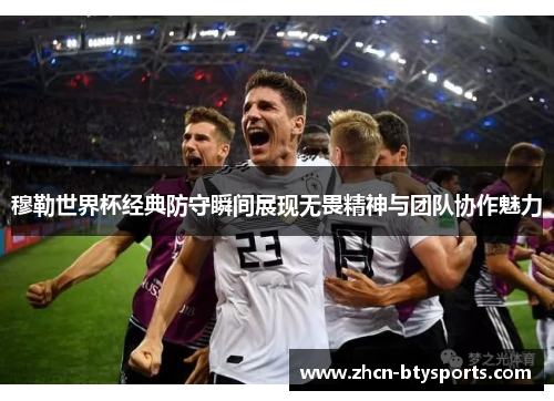穆勒世界杯经典防守瞬间展现无畏精神与团队协作魅力