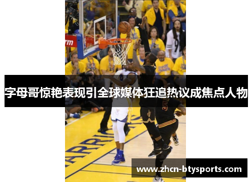字母哥惊艳表现引全球媒体狂追热议成焦点人物