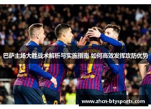 巴萨主场大胜战术解析与实施指南 如何高效发挥攻防优势