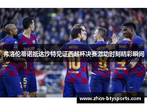 弗洛伦蒂诺抵达沙特见证西超杯决赛激动时刻精彩瞬间