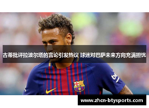 古蒂批评拉波尔塔的言论引发热议 球迷对巴萨未来方向充满担忧