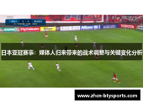 日本亚冠赛事：媒体人归来带来的战术调整与关键变化分析