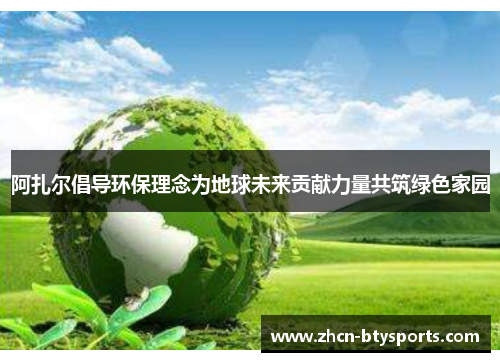 阿扎尔倡导环保理念为地球未来贡献力量共筑绿色家园