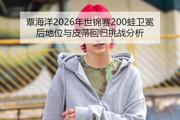 覃海洋2026年世锦赛200蛙卫冕后地位与皮蒂回归挑战分析