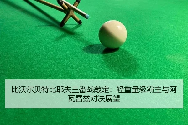 比沃尔贝特比耶夫三番战敲定：轻重量级霸主与阿瓦雷兹对决展望