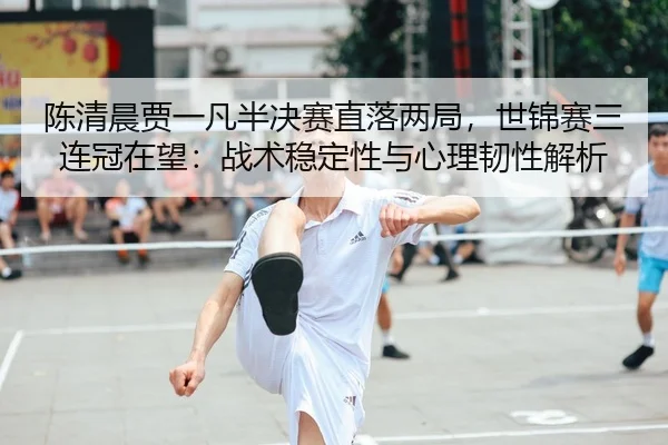 陈清晨贾一凡半决赛直落两局，世锦赛三连冠在望：战术稳定性与心理韧性解析